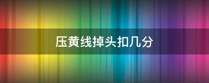 压黄线掉头扣几分（压黄线掉头扣几分罚款多少分）