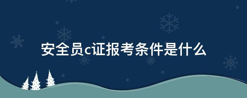 安全员c证报考条件是什么 报考安全员C证需要什么条件