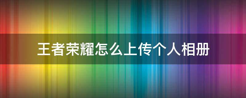 王者荣耀怎么上传个人相册 王者荣耀如何上传个人相册?