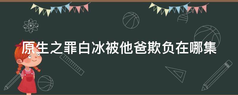 原生之罪白冰被他爸欺负在哪集 原生之罪白冰自首视频