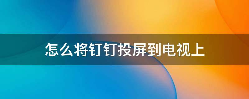 怎么将钉钉投屏到电视上（怎样将钉钉投屏到电视上）