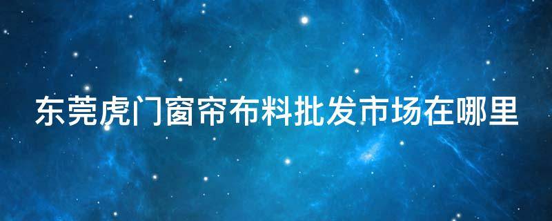 东莞虎门窗帘布料批发市场在哪里 虎门窗帘城