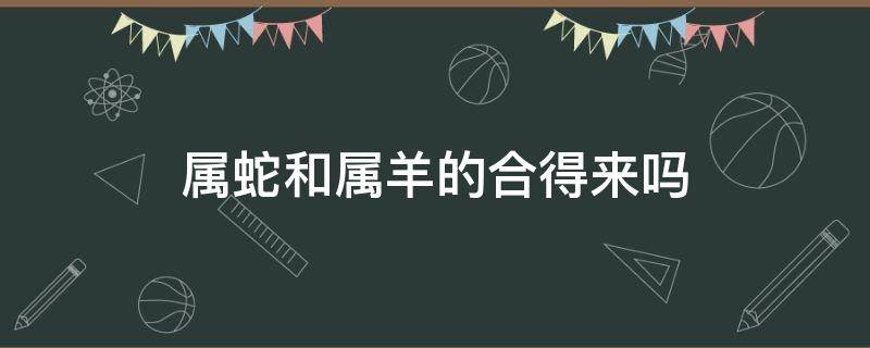 属蛇和属羊的合得来吗（蛇属相和羊属相合得来吗）