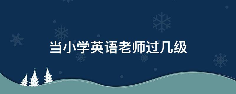 当小学英语老师过几级 小学教师英语要过几级