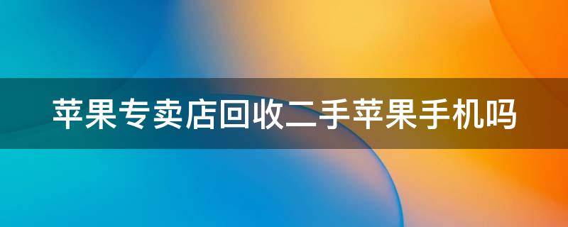 苹果专卖店回收二手苹果手机吗 苹果专卖店回收二手苹果手机吗还有补贴?