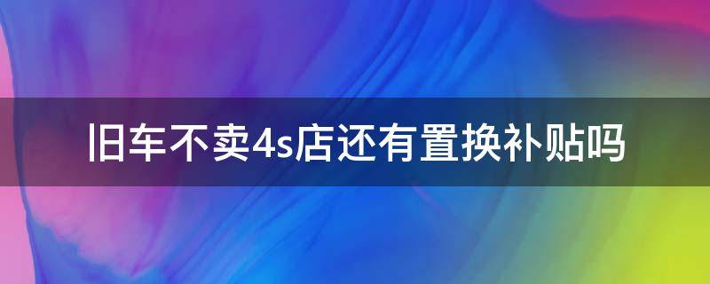 旧车不卖4s店还有置换补贴吗（旧车不在4s店卖还能拿补贴吗）