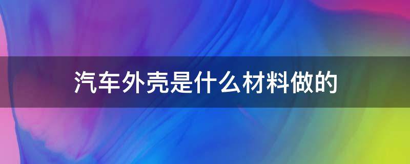 汽车外壳是什么材料做的（汽车外壳是用什么材料做的）