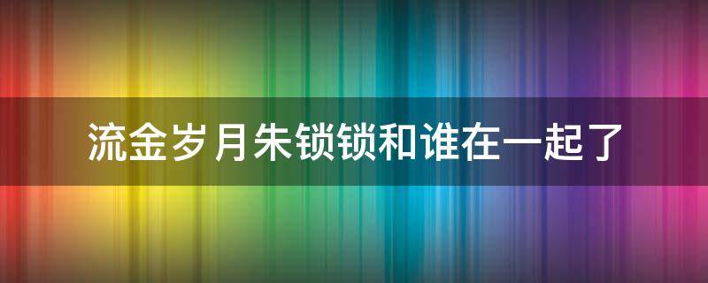 流金岁月朱锁锁和谁在一起了（流金岁月朱锁锁跟谁在一起了）