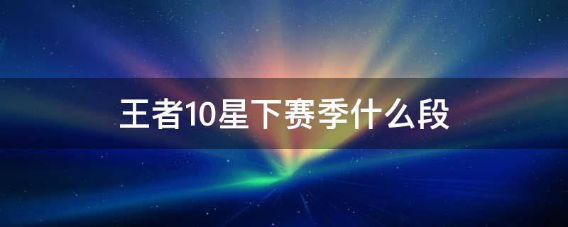 王者10星下赛季什么段（王者10星下赛季掉什么段）