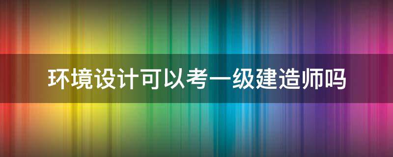 环境设计可以考一级建造师吗 环境工程可以考一级建造师吗