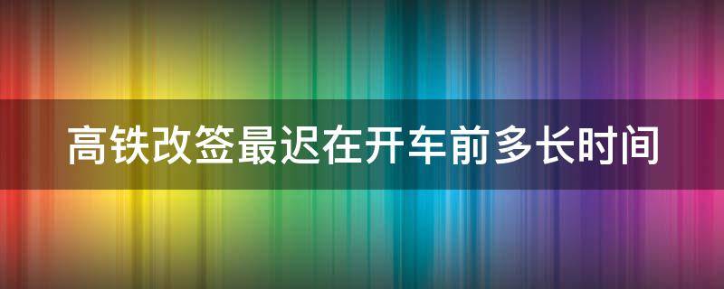 高铁改签最迟在开车前多长时间 改签和退票哪个划算