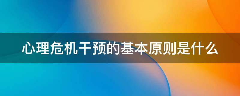 心理危机干预的基本原则是什么（心理危机干预的基本原则是什么?）