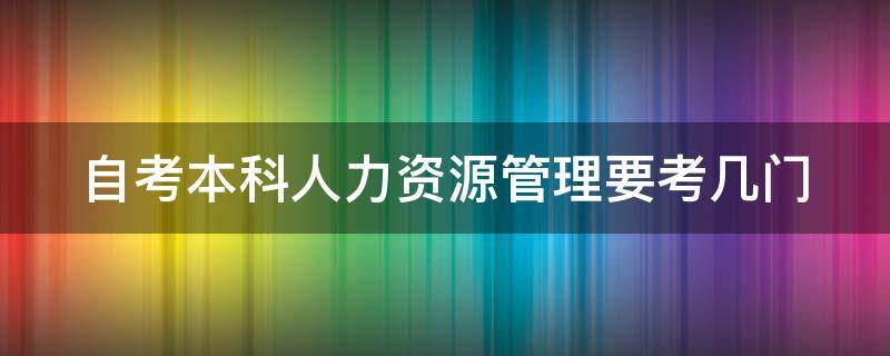 自考本科人力资源管理要考几门（自考本科人力资源管理要考哪几门）