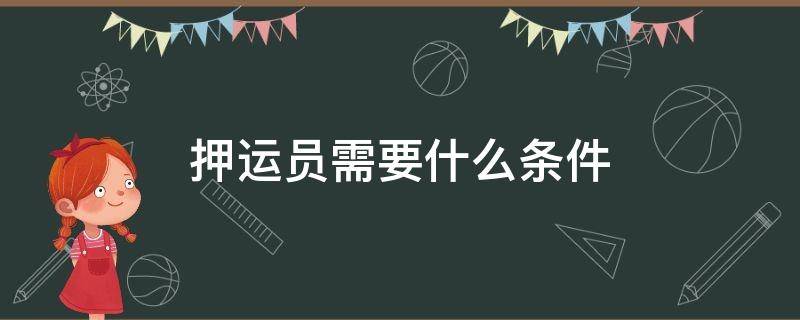 押运员需要什么条件 危险品押运员需要什么条件