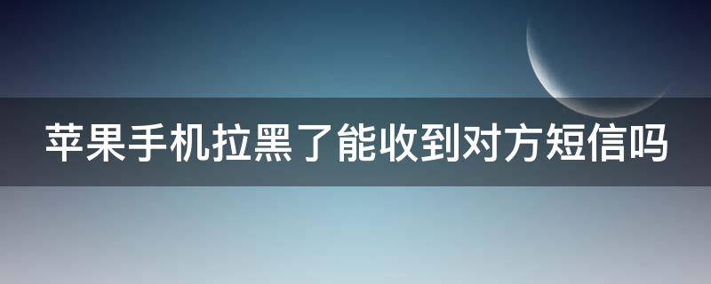 苹果手机拉黑了能收到对方短信吗 苹果手机拉黑了能接收短信吗