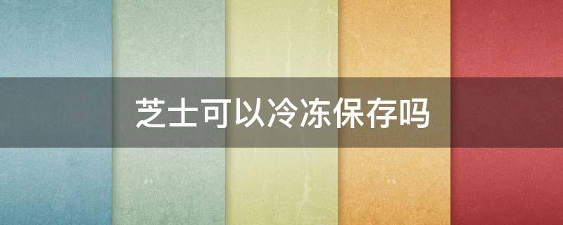 芝士可以冷冻保存吗 半熟芝士可以冷冻保存吗