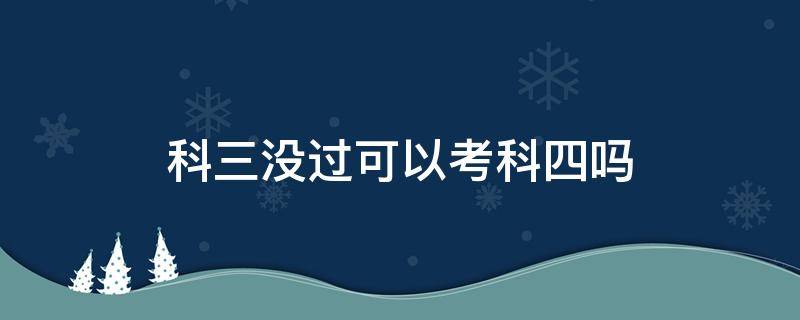 科三没过可以考科四吗 考驾照科三没过可以考科四吗