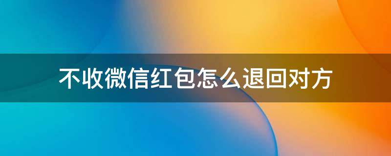 不收微信红包怎么退回对方（微信红包不想收怎么退回对方）