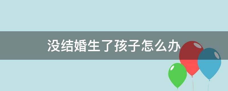 没结婚生了孩子怎么办 没结婚生了孩子怎么办户口