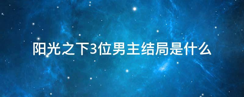 阳光之下3位男主结局是什么 阳光之下的结局是什么