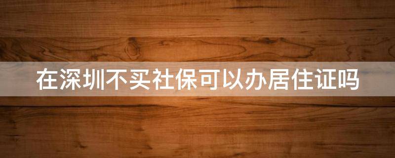 在深圳不买社保可以办居住证吗 在深圳不买社保可以办居住证吗现在