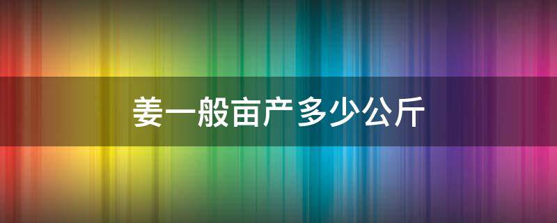 姜一般亩产多少公斤 姜每亩产量多少斤