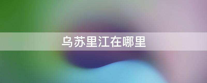 乌苏里江在哪里 黑龙江省乌苏里江在哪里