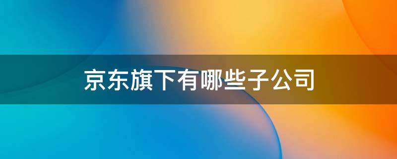 京东旗下有哪些子公司 京东旗下有哪些子公司京东安联京东工业品