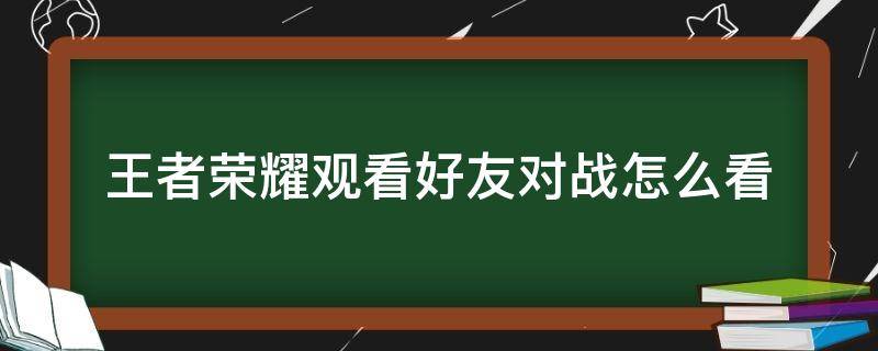 王者荣耀观看好友对战怎么看（王者荣耀中怎样观看好友对战）