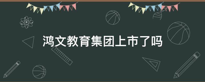 鸿文教育集团上市了吗（鸿文教育集团将来能上市了吗）