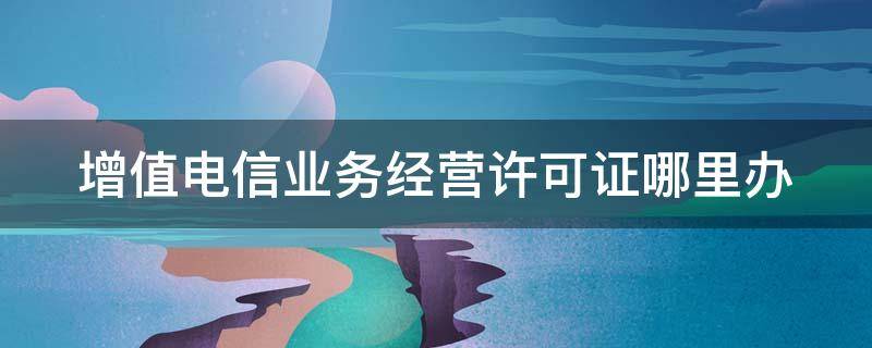 增值电信业务经营许可证哪里办 增值电信业务经营许可证哪里办的