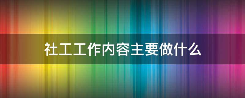 社工工作内容主要做什么 社工主要做些什么