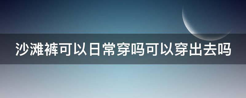 沙滩裤可以日常穿吗可以穿出去吗 沙滩裤平时能不能穿