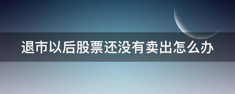 退市以后股票还没有卖出怎么办 退市后的股票一直不卖会怎样