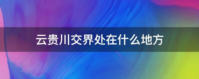 云贵川交界处在什么地方（云贵川三省交界处是什么地方）