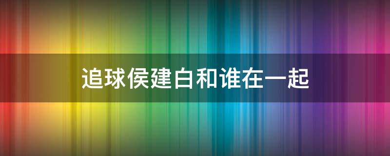 追球侯建白和谁在一起（追球侯建白结局）