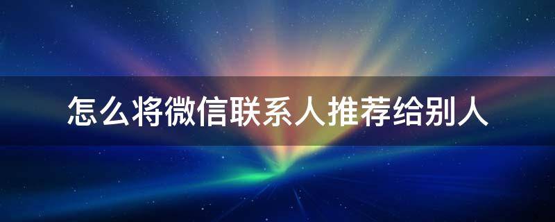 怎么将微信联系人推荐给别人 怎样将微信好友推荐给别人?