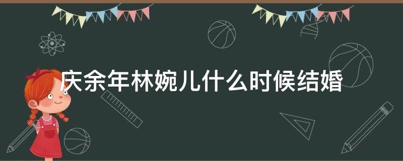 庆余年林婉儿什么时候结婚（庆余年林婉儿和范闲什么时候结婚）