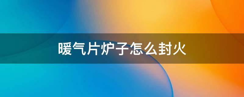 暖气片炉子怎么封火 暖气片炉子怎么封火视频