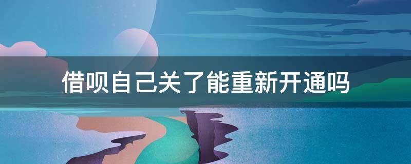 借呗自己关了能重新开通吗 借呗自己关了还能再开么