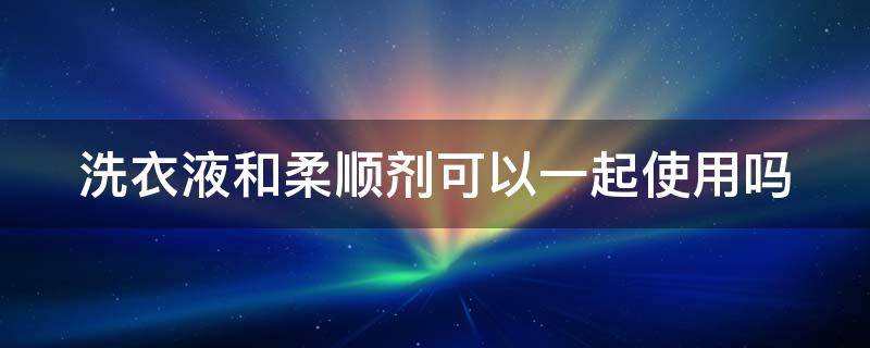 洗衣液和柔顺剂可以一起使用吗（可以把洗衣液和柔顺剂装一个瓶子里嘛）