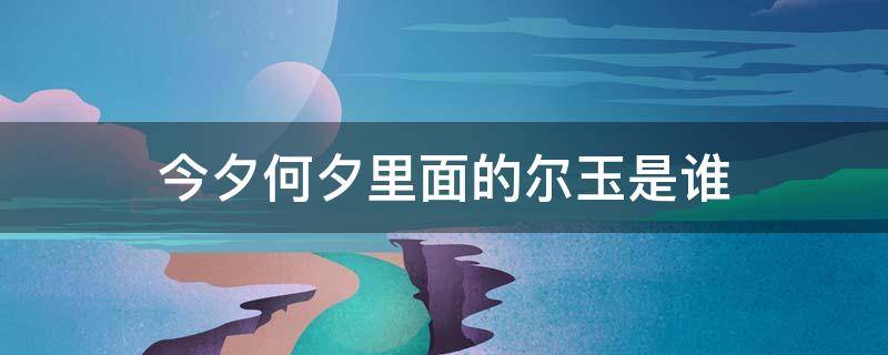 今夕何夕里面的尔玉是谁（今夕何夕里的尔玉是谁?）