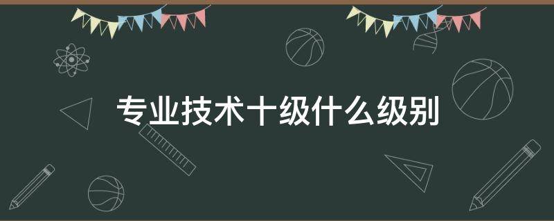 专业技术十级什么级别（事业单位专业技术十级什么级别）