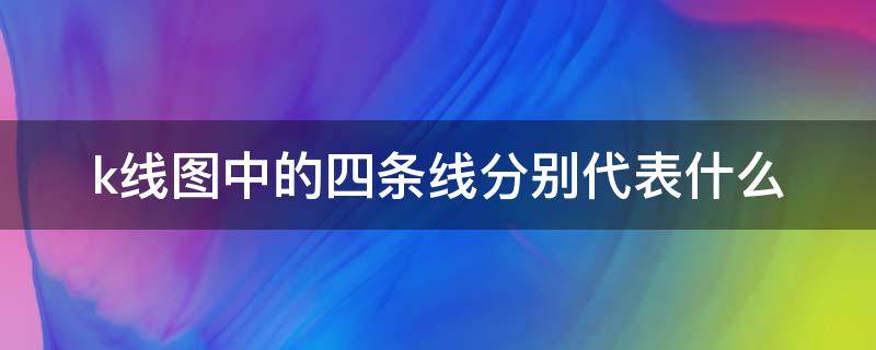 k线图中的四条线分别代表什么（k线图上4根线各代表什么）