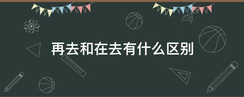 再去和在去有什么区别 再去和在去的意思