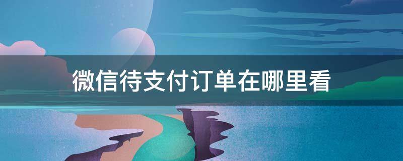 微信待支付订单在哪里看 微信的待支付订单在哪里看