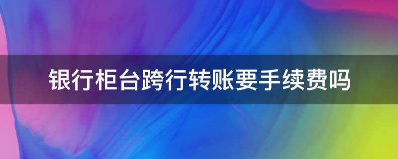 银行柜台跨行转账要手续费吗（中国银行柜台跨行转账要手续费吗）