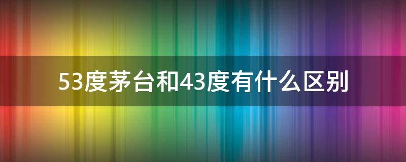 53度茅台和43度有什么区别（53度茅台和43度的区别）