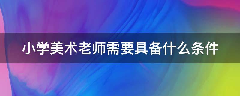 小学美术老师需要具备什么条件（小学美术老师需要哪些条件）