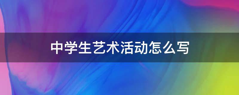 中学生艺术活动怎么写（中学生艺术活动怎么写50字）